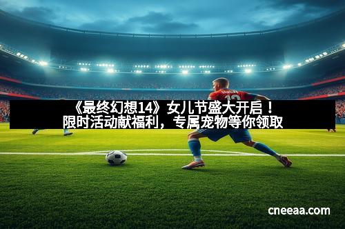 《最终幻想14》女儿节盛大开启！限时活动献福利，专属宠物等你领取